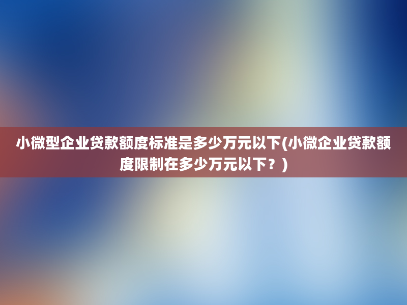 小微型企业贷款额度标准是多少万元以下(小微企业贷款额度限制在多少万元以下？)