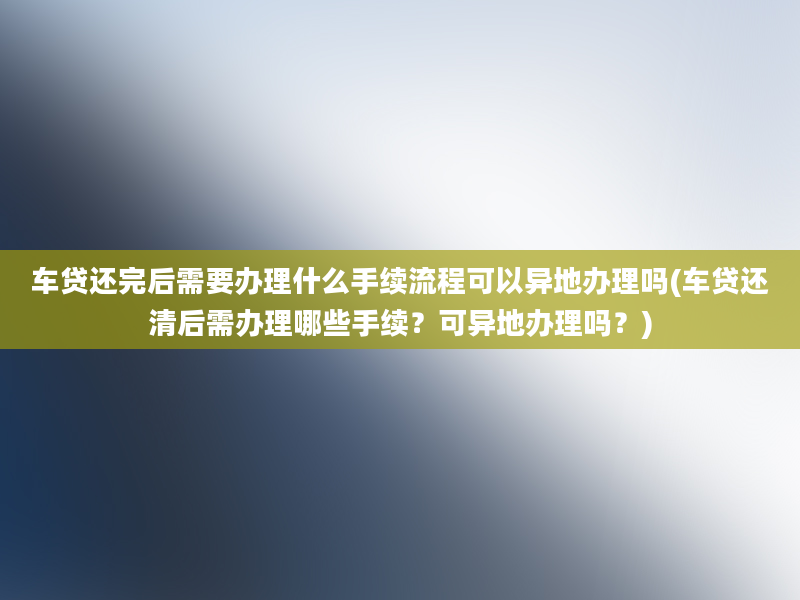 车贷还完后需要办理什么手续流程可以异地办理吗(车贷还清后需办理哪些手续？可异地办理吗？)