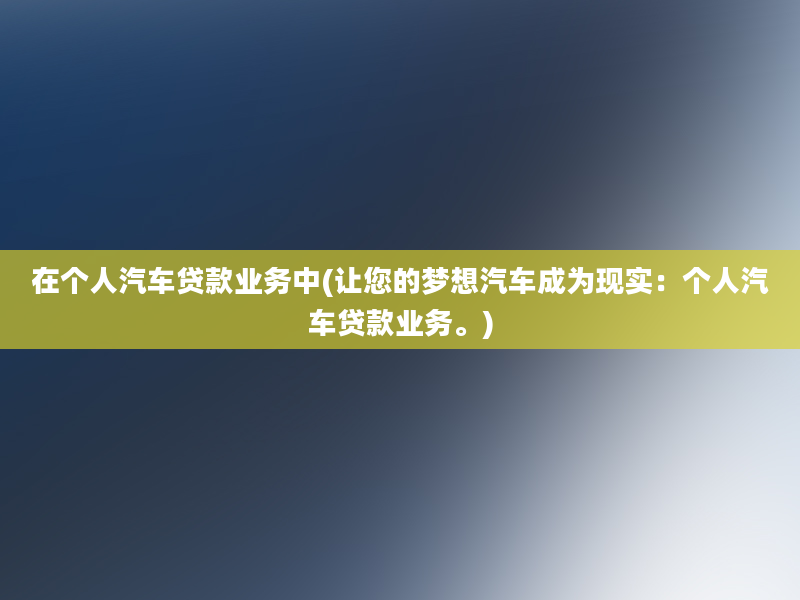 在个人汽车贷款业务中(让您的梦想汽车成为现实：个人汽车贷款业务。)