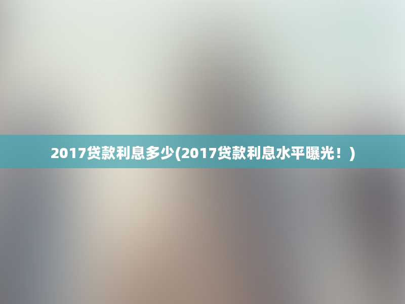 2017贷款利息多少(2017贷款利息水平曝光！)