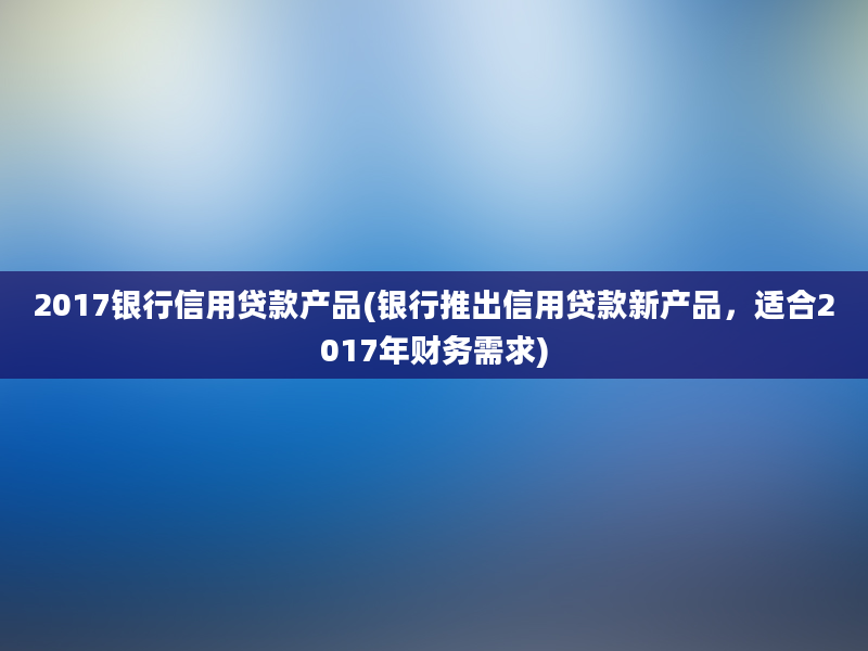 2017银行信用贷款产品(银行推出信用贷款新产品，适合2017年财务需求)