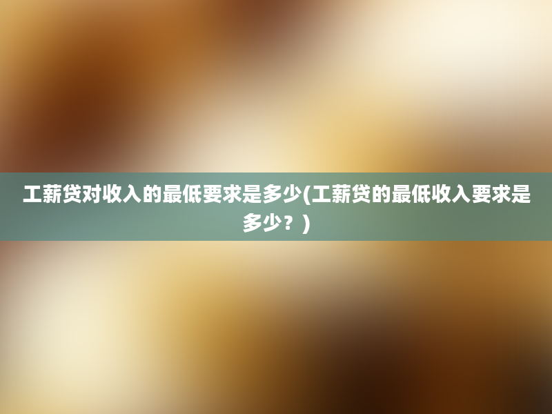 工薪贷对收入的最低要求是多少(工薪贷的最低收入要求是多少？)