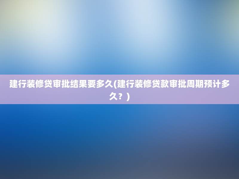 建行装修贷审批结果要多久(建行装修贷款审批周期预计多久？)