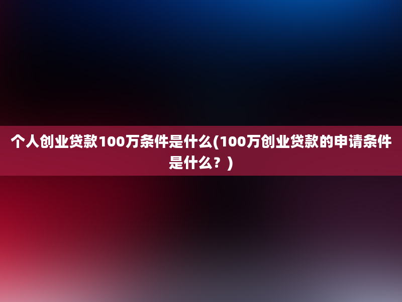 个人创业贷款100万条件是什么(100万创业贷款的申请条件是什么？)