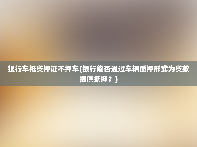 银行车抵贷押证不押车(银行能否通过车辆质押形式为贷款提供抵押？)