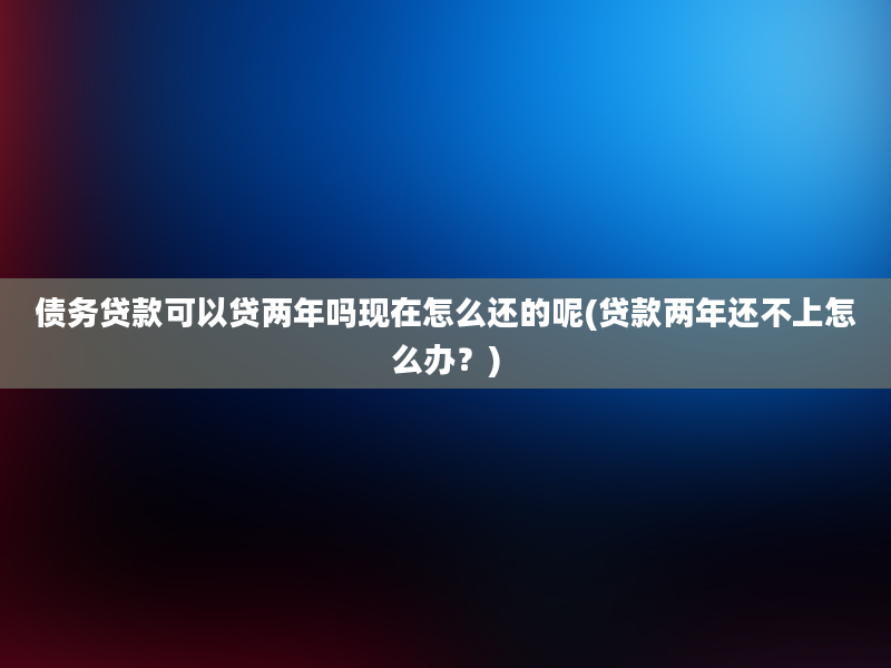 债务贷款可以贷两年吗现在怎么还的呢(贷款两年还不上怎么办？)