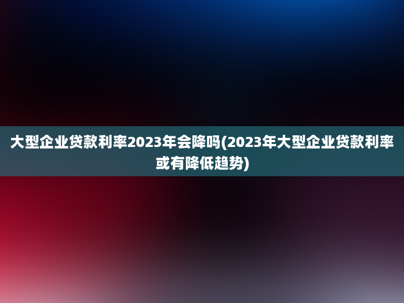 大型企业贷款利率2023年会降吗(2023年大型企业贷款利率或有降低趋势)