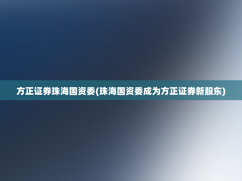 方正证券珠海国资委(珠海国资委成为方正证券新股东)