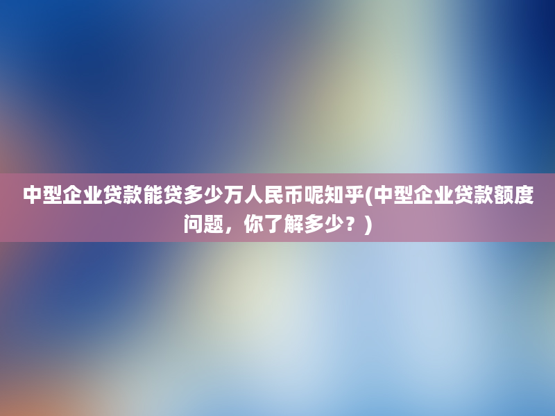 中型企业贷款能贷多少万人民币呢知乎(中型企业贷款额度问题，你了解多少？)