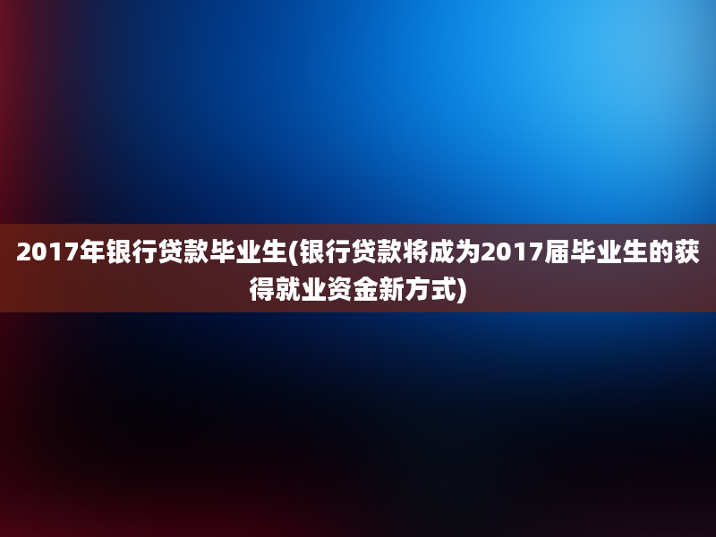 2017年银行贷款毕业生(银行贷款将成为2017届毕业生的获得就业资金新方式)