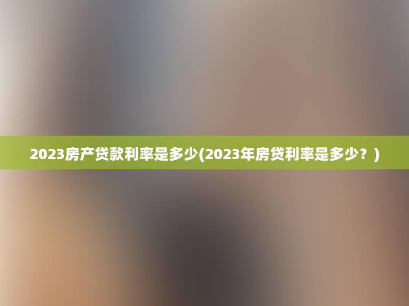 2023房产贷款利率是多少(2023年房贷利率是多少？)