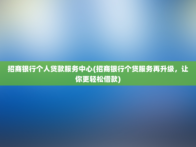 招商银行个人贷款服务中心(招商银行个贷服务再升级，让你更轻松借款)