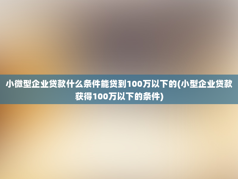 小微型企业贷款什么条件能贷到100万以下的(小型企业贷款获得100万以下的条件)