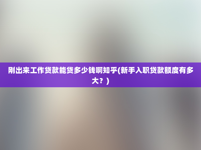 刚出来工作贷款能贷多少钱啊知乎(新手入职贷款额度有多大？)