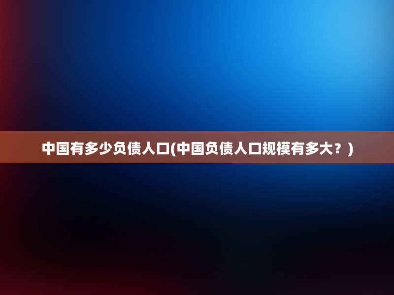 中国有多少负债人口(中国负债人口规模有多大？)