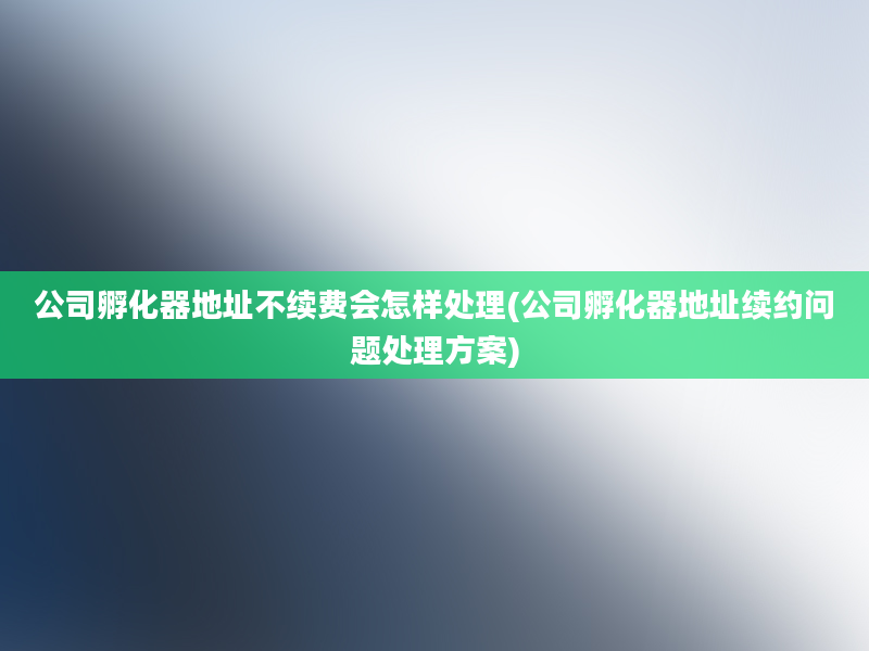 公司孵化器地址不续费会怎样处理(公司孵化器地址续约问题处理方案)