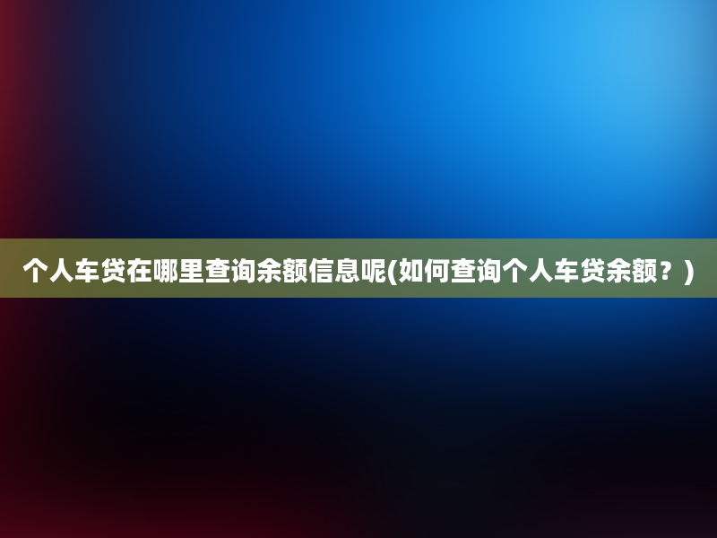 个人车贷在哪里查询余额信息呢(如何查询个人车贷余额？)