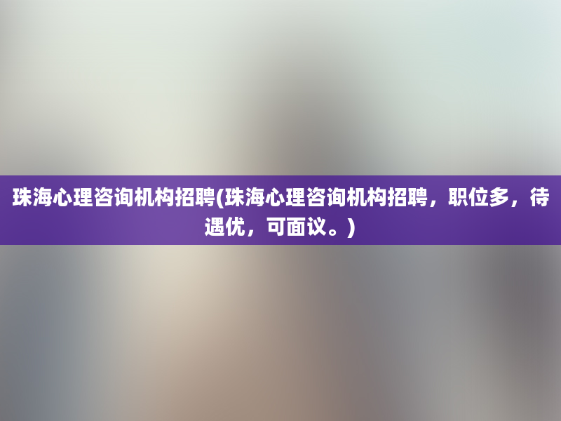 珠海心理咨询机构招聘(珠海心理咨询机构招聘，职位多，待遇优，可面议。)