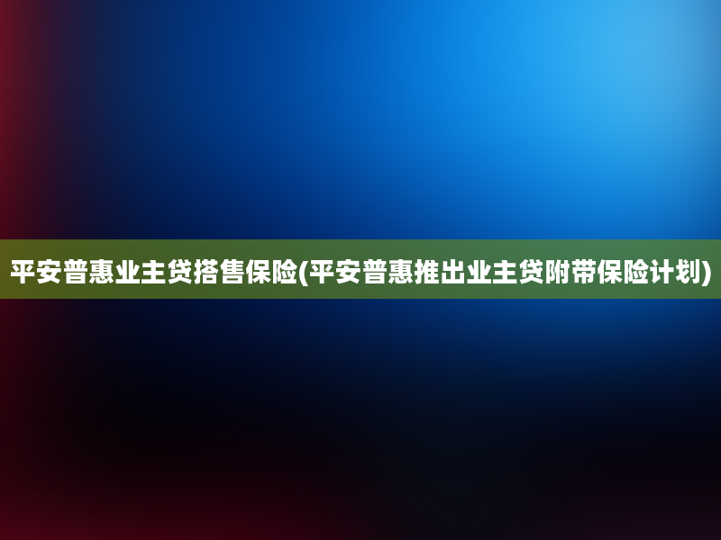 平安普惠业主贷搭售保险(平安普惠推出业主贷附带保险计划)