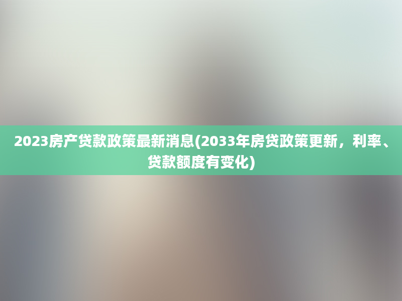 2023房产贷款政策最新消息(2033年房贷政策更新，利率、贷款额度有变化)