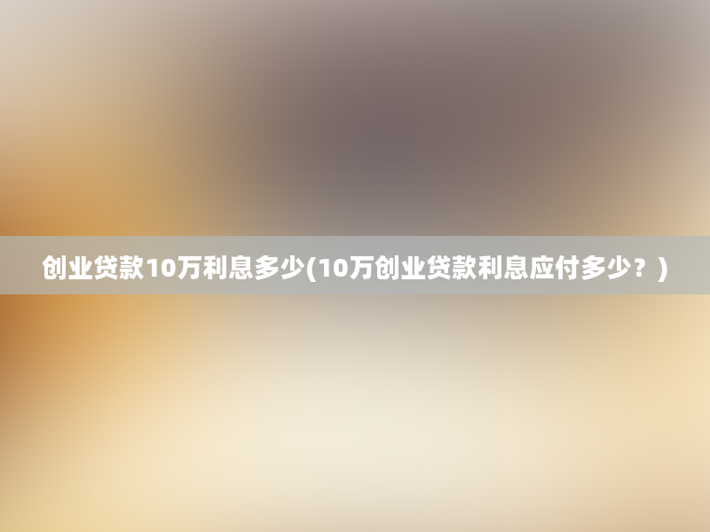 创业贷款10万利息多少(10万创业贷款利息应付多少？)