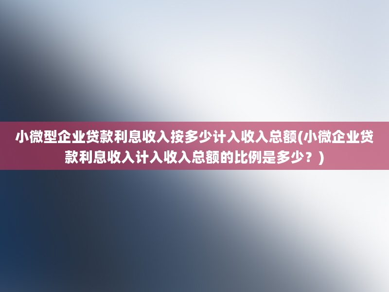 小微型企业贷款利息收入按多少计入收入总额(小微企业贷款利息收入计入收入总额的比例是多少？)