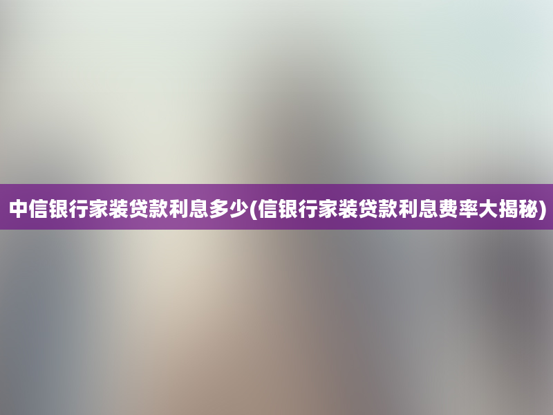 中信银行家装贷款利息多少(信银行家装贷款利息费率大揭秘)