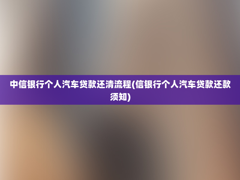 中信银行个人汽车贷款还清流程(信银行个人汽车贷款还款须知)