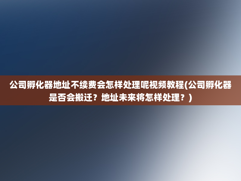 公司孵化器地址不续费会怎样处理呢视频教程(公司孵化器是否会搬迁？地址未来将怎样处理？)