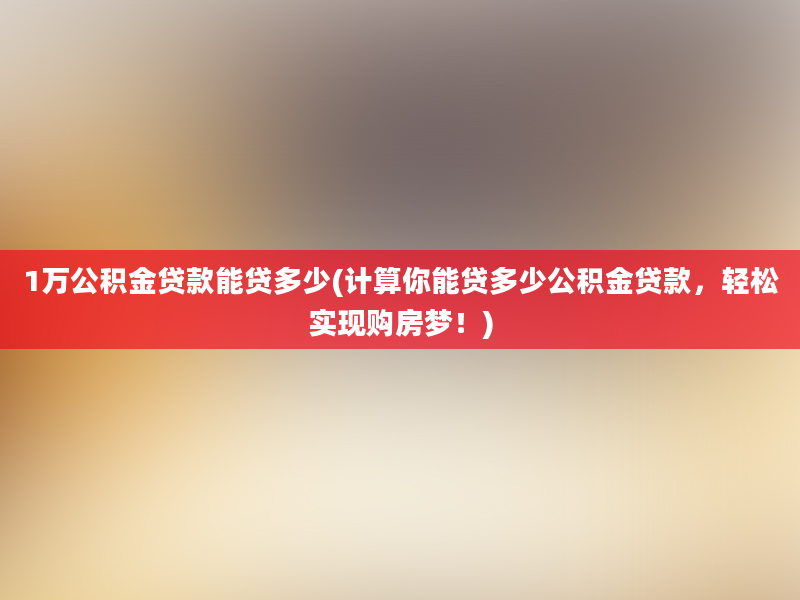 1万公积金贷款能贷多少(计算你能贷多少公积金贷款，轻松实现购房梦！)