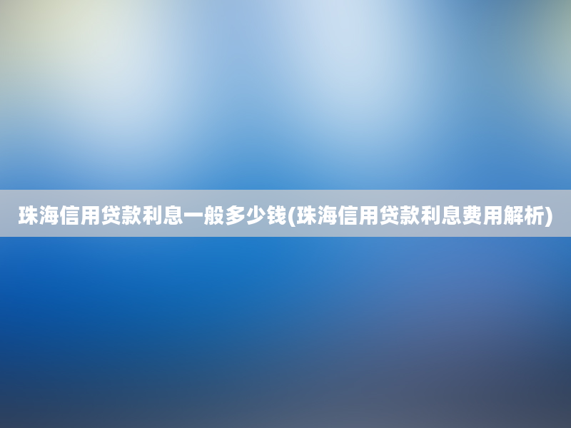 珠海信用贷款利息一般多少钱(珠海信用贷款利息费用解析)