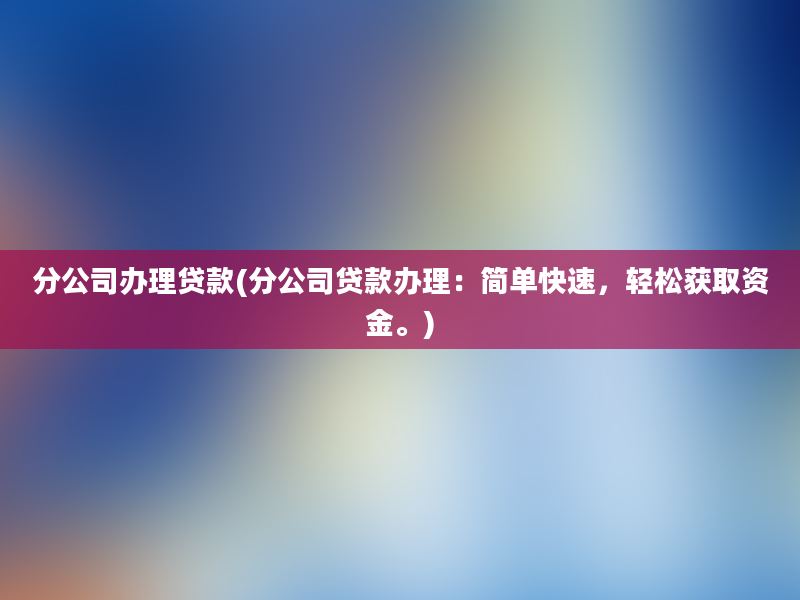 分公司办理贷款(分公司贷款办理：简单快速，轻松获取资金。)