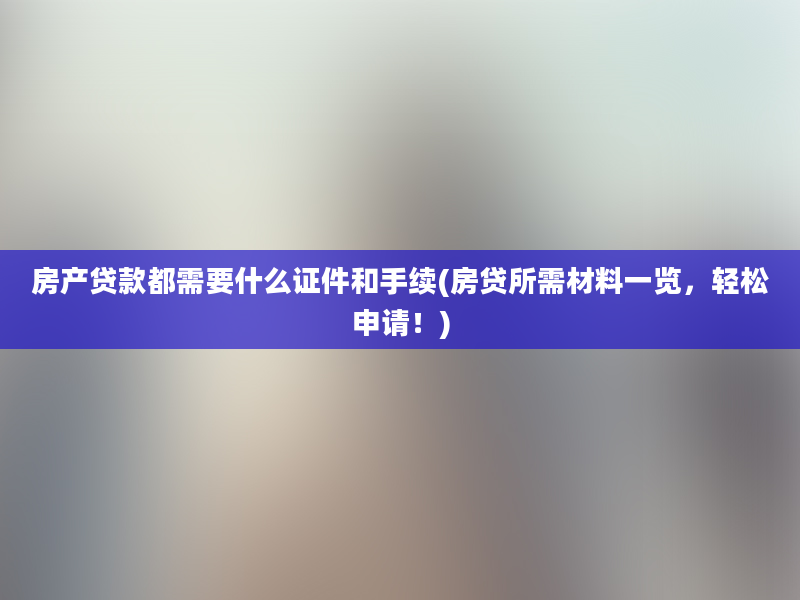 房产贷款都需要什么证件和手续(房贷所需材料一览，轻松申请！)