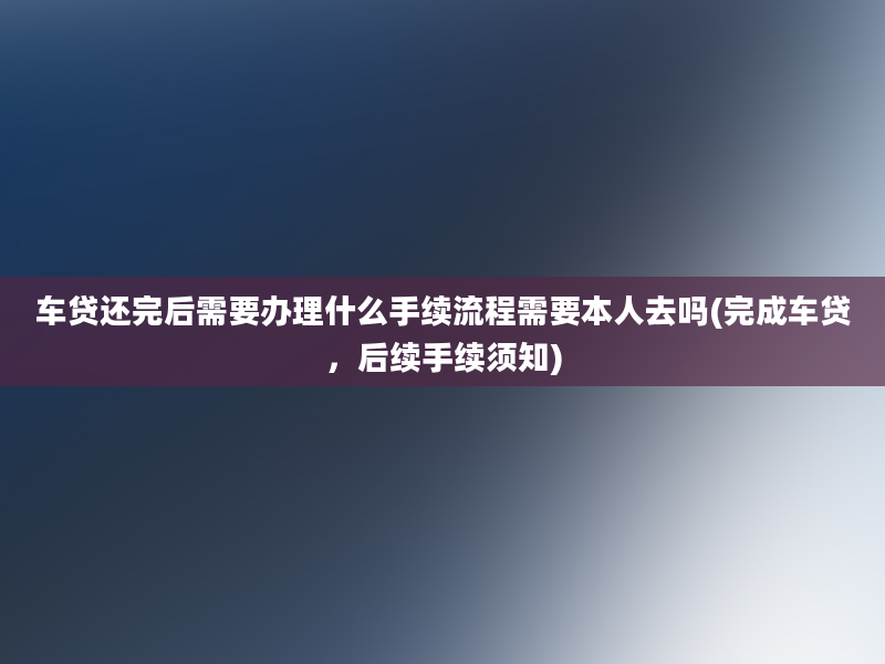 车贷还完后需要办理什么手续流程需要本人去吗(完成车贷，后续手续须知)