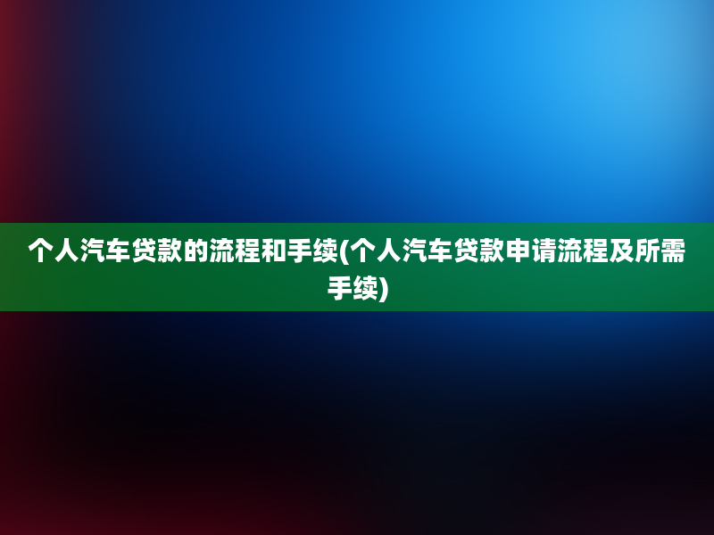 个人汽车贷款的流程和手续(个人汽车贷款申请流程及所需手续)