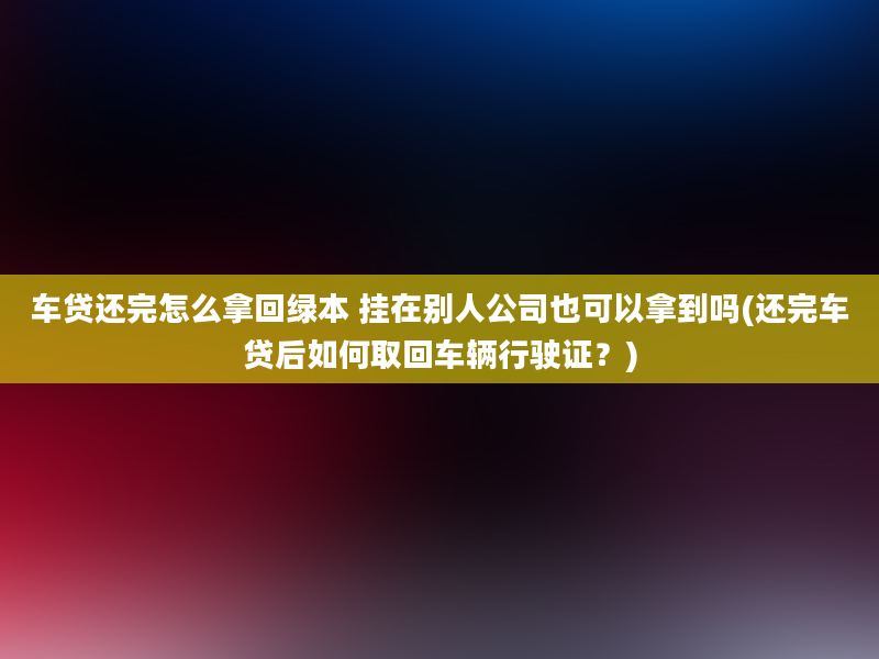 车贷还完怎么拿回绿本 挂在别人公司也可以拿到吗(还完车贷后如何取回车辆行驶证？)