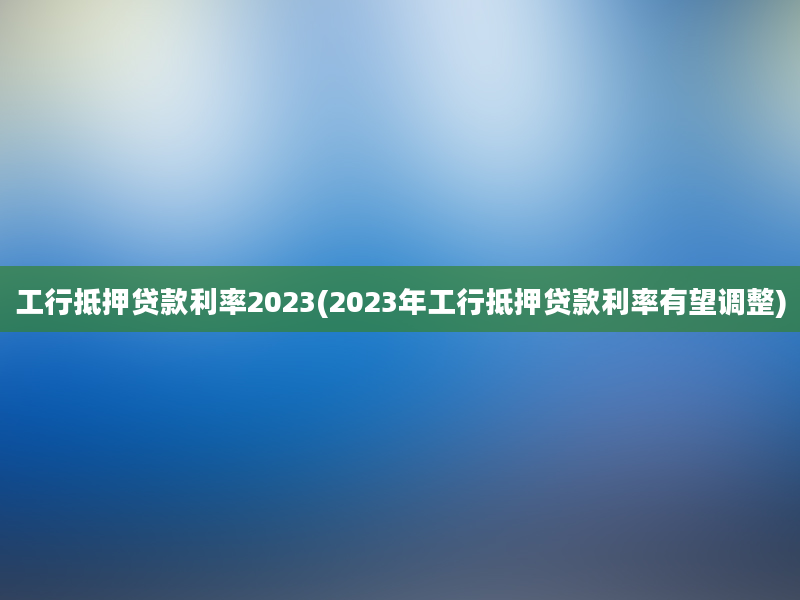 工行抵押贷款利率2023(2023年工行抵押贷款利率有望调整)