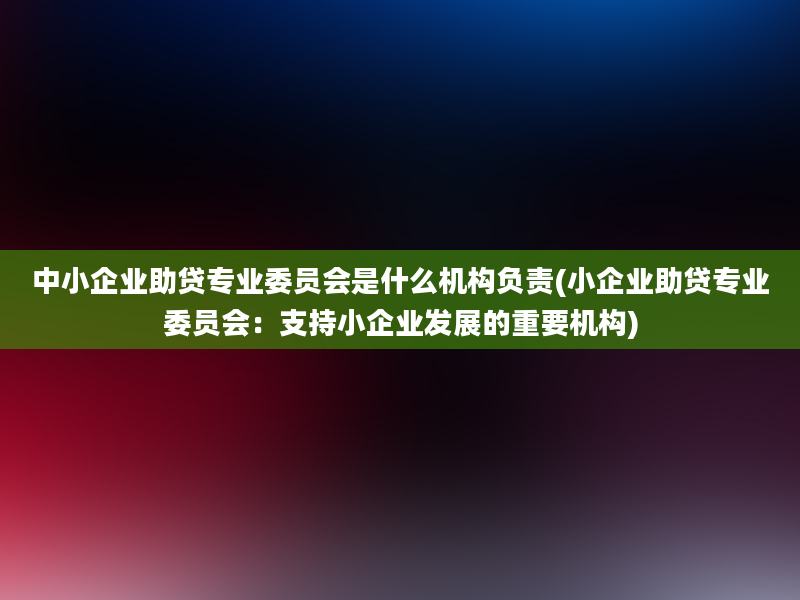 中小企业助贷专业委员会是什么机构负责(小企业助贷专业委员会：支持小企业发展的重要机构)