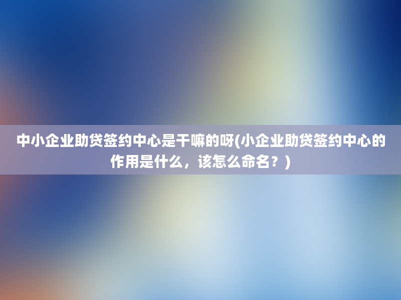 中小企业助贷签约中心是干嘛的呀(小企业助贷签约中心的作用是什么，该怎么命名？)