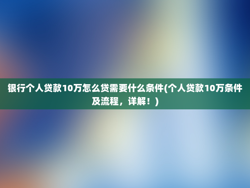 银行个人贷款10万怎么贷需要什么条件(个人贷款10万条件及流程，详解！)