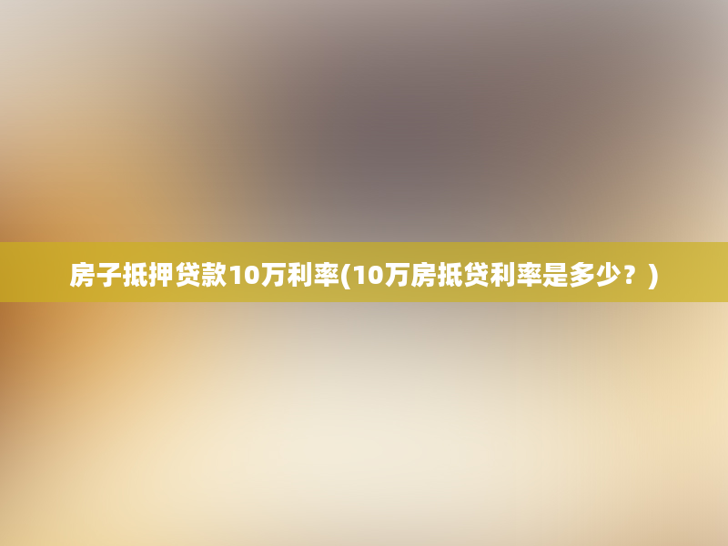 房子抵押贷款10万利率(10万房抵贷利率是多少？)