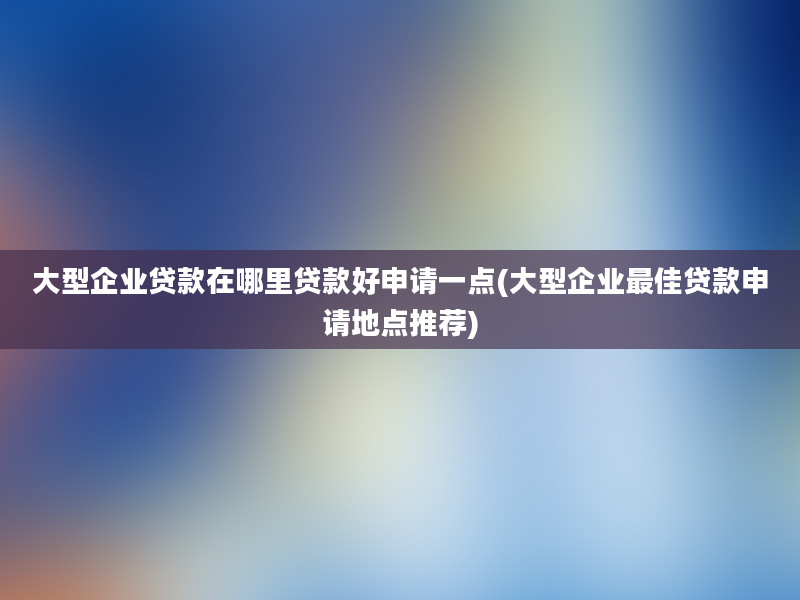 大型企业贷款在哪里贷款好申请一点(大型企业最佳贷款申请地点推荐)