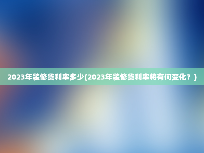 2023年装修贷利率多少(2023年装修贷利率将有何变化？)