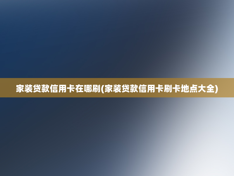 家装贷款信用卡在哪刷(家装贷款信用卡刷卡地点大全)