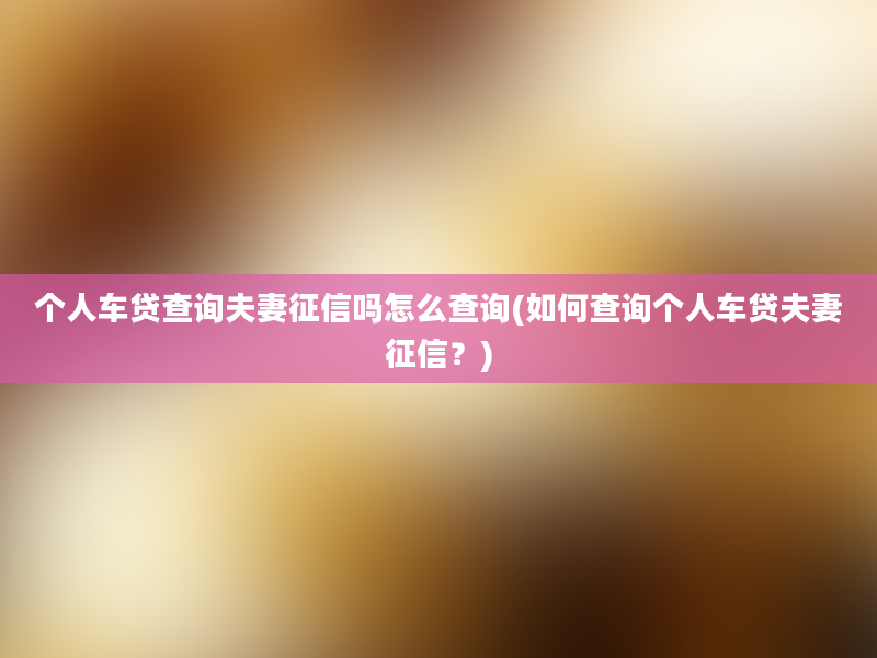 个人车贷查询夫妻征信吗怎么查询(如何查询个人车贷夫妻征信？)