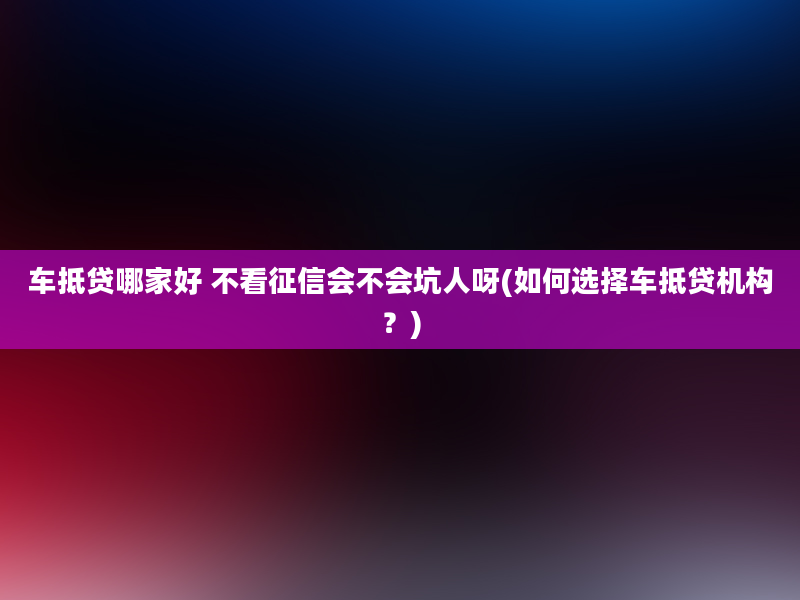 车抵贷哪家好 不看征信会不会坑人呀(如何选择车抵贷机构？)