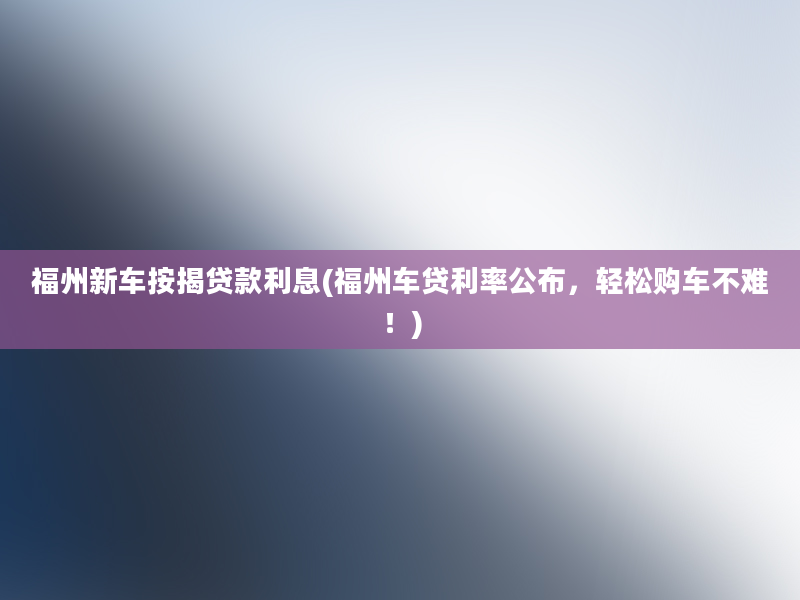 福州新车按揭贷款利息(福州车贷利率公布，轻松购车不难！)