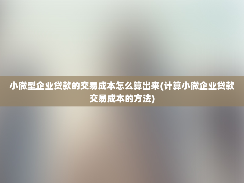 小微型企业贷款的交易成本怎么算出来(计算小微企业贷款交易成本的方法)