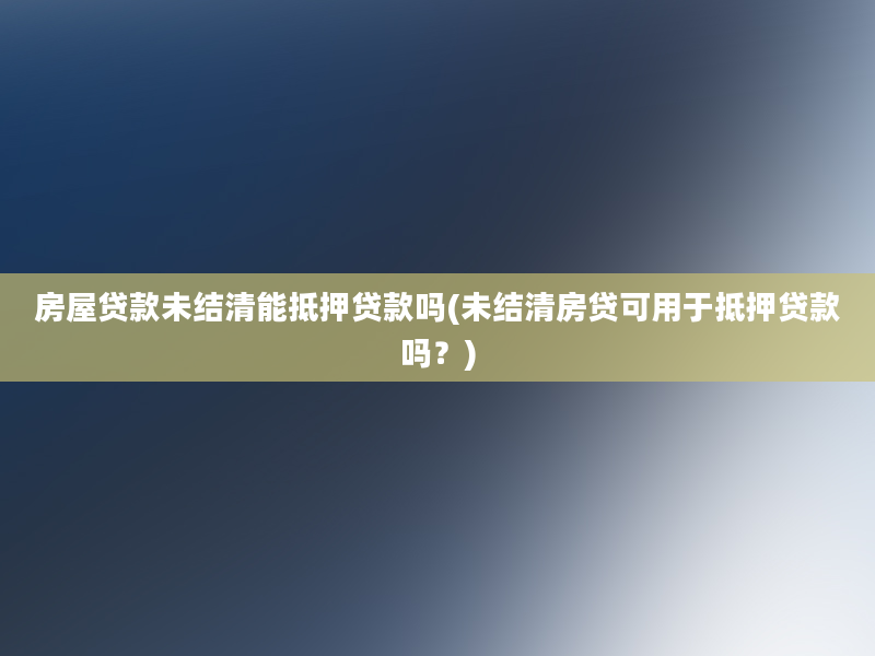 房屋贷款未结清能抵押贷款吗(未结清房贷可用于抵押贷款吗？)