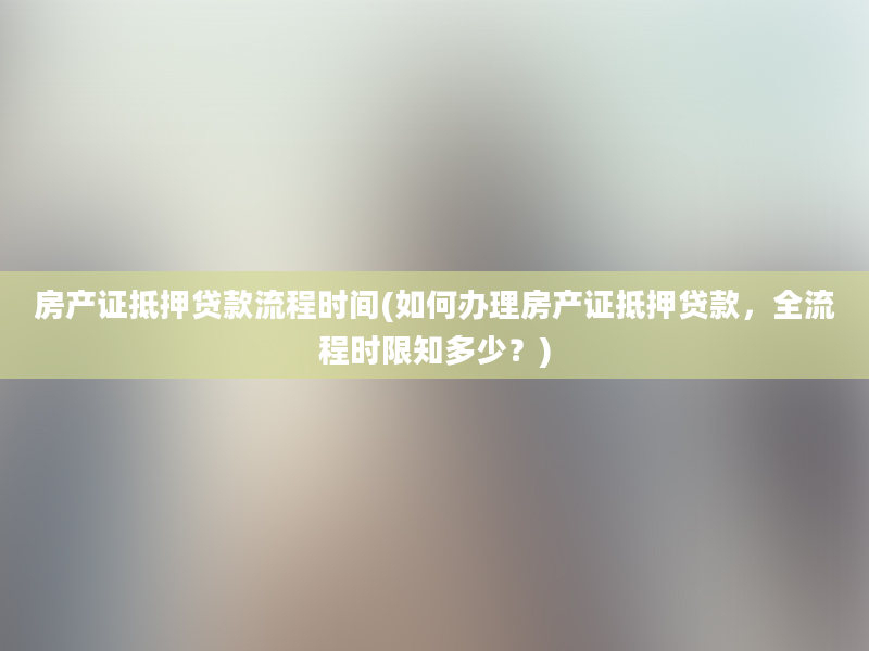 房产证抵押贷款流程时间(如何办理房产证抵押贷款，全流程时限知多少？)